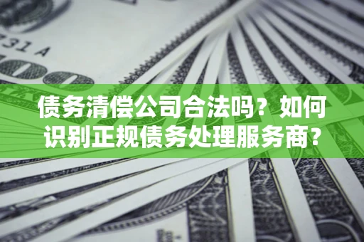 武汉债务清偿公司合法吗？如何识别正规债务处理服务商？