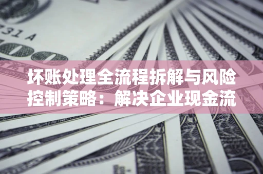 武汉坏账处理全流程拆解与风险控制策略：解决企业现金流顽疾的实战指南