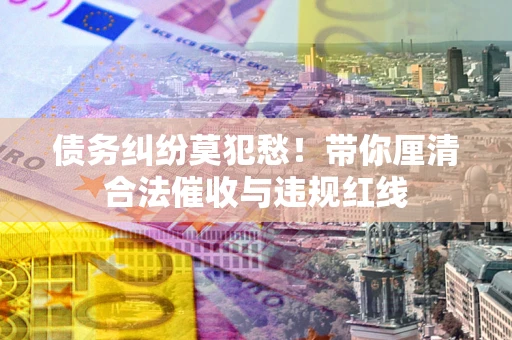 武汉债务纠纷莫犯愁！带你厘清合法催收与违规红线