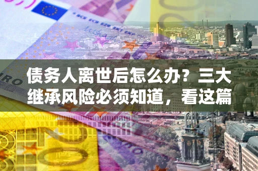 武汉债务人离世后怎么办？三大继承风险必须知道，看这篇就够了