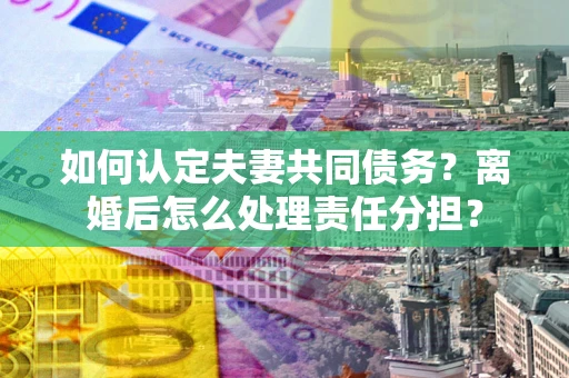 武汉如何认定夫妻共同债务？离婚后怎么处理责任分担？